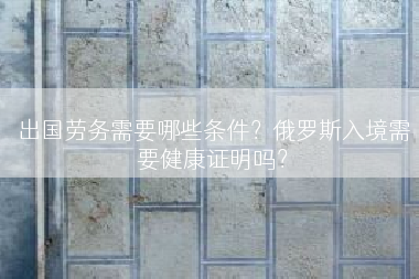 出国劳务需要哪些条件？俄罗斯入境需要健康证明吗？