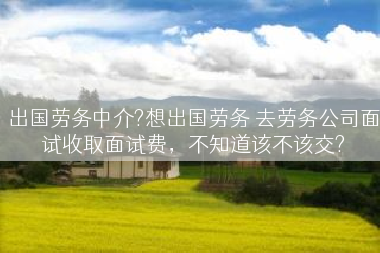 出国劳务中介?想出国劳务 去劳务公司面试收取面试费，不知道该不该交?