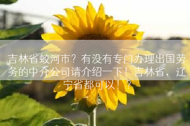 吉林省蛟河市？有没有专门办理出国劳务的中介公司请介绍一下！吉林省，辽宁省都可以！？