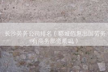 长沙劳务公司排名（郓城佰惠出国劳务有商务部资质吗）