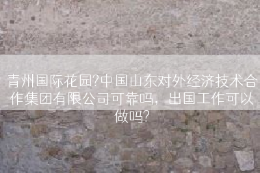 青州国际花园?中国山东对外经济技术合作集团有限公司可靠吗，出国工作可以做吗?