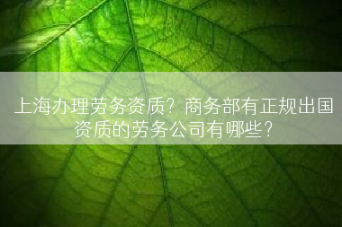 上海办理劳务资质？商务部有正规出国资质的劳务公司有哪些？