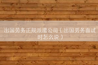 出国劳务正规派遣公司（出国劳务面试时怎么说）