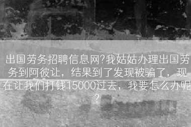 出国劳务招聘信息网?我姑姑办理出国劳务到阿彼让，结果到了发现被骗了，现在让我们打钱15000过去，我要怎么办呢?