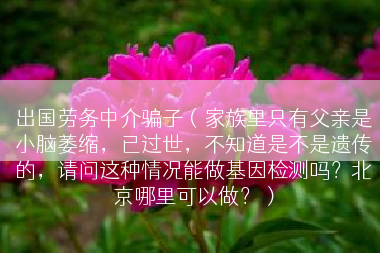 出国劳务中介骗子（家族里只有父亲是小脑萎缩，已过世，不知道是不是遗传的，请问这种情况能做基因检测吗？北京哪里可以做？）