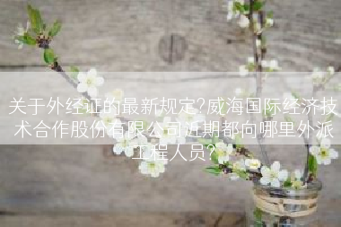 关于外经证的最新规定?威海国际经济技术合作股份有限公司近期都向哪里外派工程人员?