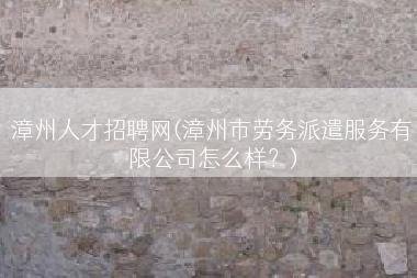 漳州人才招聘网(漳州市劳务派遣服务有限公司怎么样？)