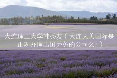 大连理工大学韩秀友（大连天善国际是正规办理出国劳务的公司么?）