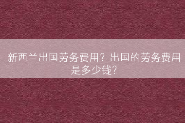 新西兰出国劳务费用？出国的劳务费用是多少钱？