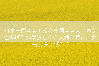 日本出国劳务（现在出国劳务去日本怎么样啊？如果通过中介大概总费用一共需要多少钱？）