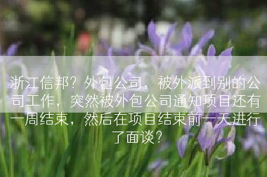 浙江信邦？外包公司，被外派到别的公司工作，突然被外包公司通知项目还有一周结束，然后在项目结束前一天进行了面谈？