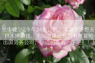 世中逢尔?今年24岁，男。家境不好想去日本挣点钱，不知道章丘有没有可靠的出国劳务公司，知道的告诉一下吧！！！！?