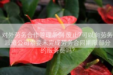 对外劳务合作管理条例 废止?可以向劳务派遣公司索要未完成劳务合同期限部分的服务费吗?