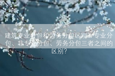 建筑专业分包和劳务分包区别？专业分包、非专业分包、劳务分包三者之间的区别？