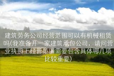 建筑劳务公司经营范围可以有机械租赁吗(我准备开一家建筑承包公司，请问营业执照上经营范围需要包含具体哪几项比较重要)