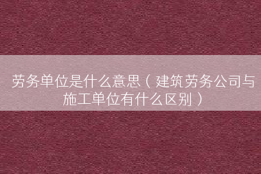 劳务单位是什么意思（建筑劳务公司与施工单位有什么区别）