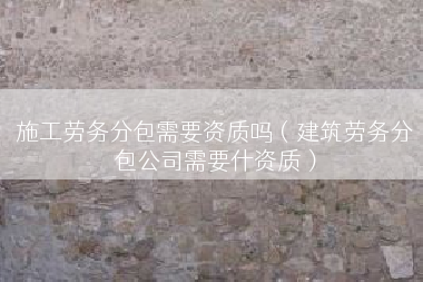 施工劳务分包需要资质吗（建筑劳务分包公司需要什资质）
