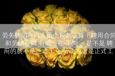 劳务聘用合同人员个税怎么算（聘用合同 和劳动合同 有哪一些 不同 ，是不是 聘用的就不是正式工 签劳动的就是正式工）