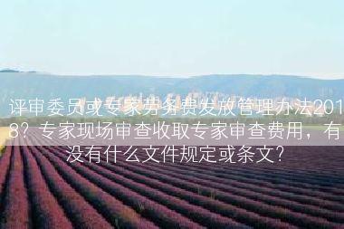 评审委员或专家劳务费发放管理办法2018？专家现场审查收取专家审查费用，有没有什么文件规定或条文？
