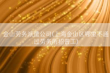 金山劳务派遣公司(上海金山区哪里不通过劳务所招普工)