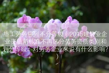 施工劳务序列不分等级（2015建筑业企业资质新标准不再区分劳务资质类别和划分等级，对劳务企业来说有什么影响？）
