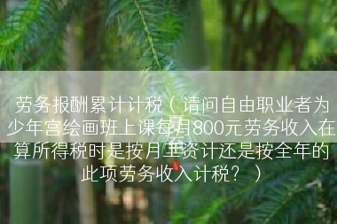 劳务报酬累计计税（请问自由职业者为少年宫绘画班上课每月800元劳务收入在算所得税时是按月工资计还是按全年的此项劳务收入计税？）