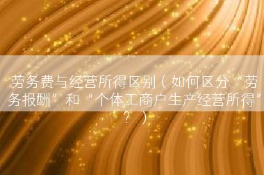 劳务费与经营所得区别（如何区分“劳务报酬”和“个体工商户生产经营所得”？）