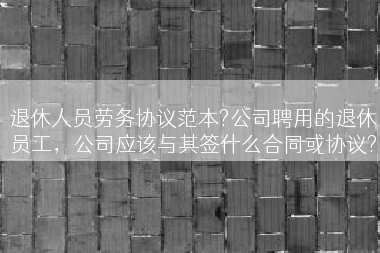 退休人员劳务协议范本?公司聘用的退休员工，公司应该与其签什么合同或协议?
