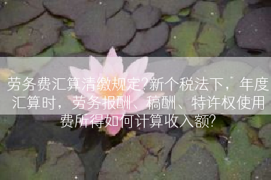 劳务费汇算清缴规定?新个税法下，年度汇算时，劳务报酬、稿酬、特许权使用费所得如何计算收入额?