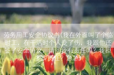 劳务用工安全协议书(我在外面叫了个临时工，在干活时个人受了伤，我跟他还签了安全协议，请问我有责任吗？我担多少责任？急急)