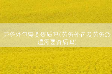 劳务外包需要资质吗(劳务外包及劳务派遣需要资质吗)
