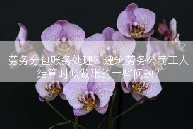 劳务分包账务处理？建筑劳务公司工人结算时候做账的一些问题？
