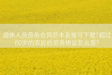退休人员劳务合同范本直接可下载?超过60岁的农民的劳务协议怎么签?