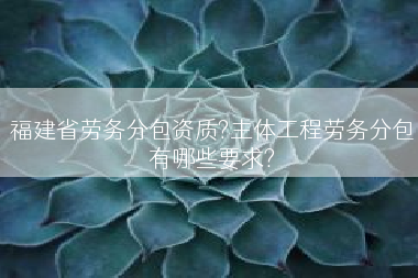 福建省劳务分包资质?主体工程劳务分包有哪些要求?