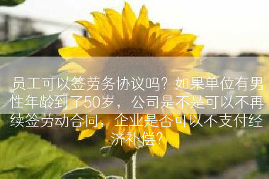 员工可以签劳务协议吗？如果单位有男性年龄到了50岁，公司是不是可以不再续签劳动合同，企业是否可以不支付经济补偿？