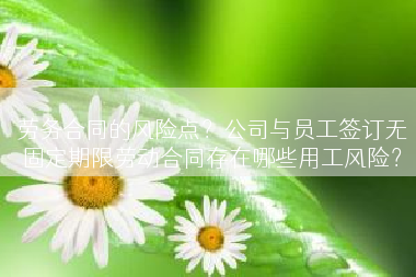 劳务合同的风险点？公司与员工签订无固定期限劳动合同存在哪些用工风险？