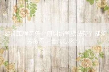 建设工程劳务合同纠纷管辖法院？建筑劳务用工合同怎么写？