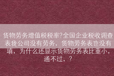 货物劳务增值税税率?全国企业税收调查表我公司没有劳务，货物劳务表也没有填，为什么还显示货物劳务表比重小，通不过，?