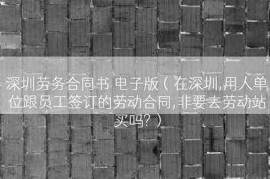 深圳劳务合同书 电子版（在深圳,用人单位跟员工签订的劳动合同,非要去劳动站买吗?）