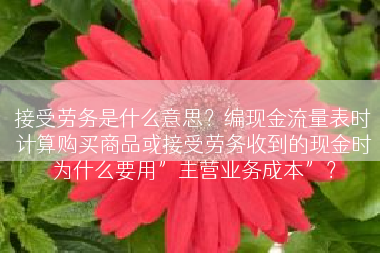 接受劳务是什么意思？编现金流量表时计算购买商品或接受劳务收到的现金时为什么要用”主营业务成本”？