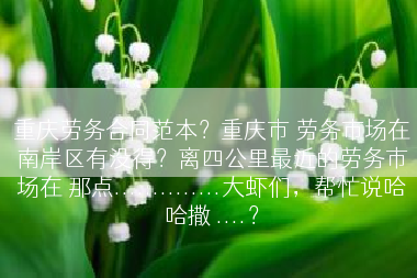 重庆劳务合同范本？重庆市 劳务市场在南岸区有没得？离四公里最近的劳务市场在 那点..............大虾们，帮忙说哈哈撒 ....？