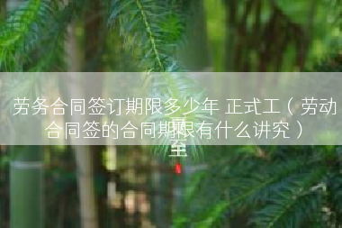 劳务合同签订期限多少年 正式工（劳动合同签的合同期限有什么讲究）
