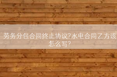 劳务分包合同终止协议?水电合同乙方该怎么写?