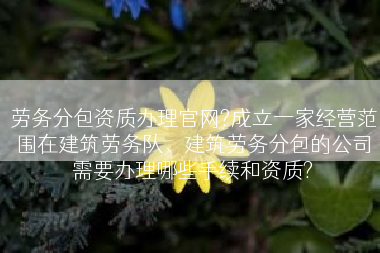 劳务分包资质办理官网?成立一家经营范围在建筑劳务队、建筑劳务分包的公司需要办理哪些手续和资质?