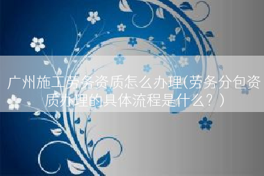 广州施工劳务资质怎么办理(劳务分包资质办理的具体流程是什么？)