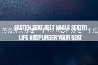 劳务资质办理条件2021(怎样办理一个施工劳务公司资质？)