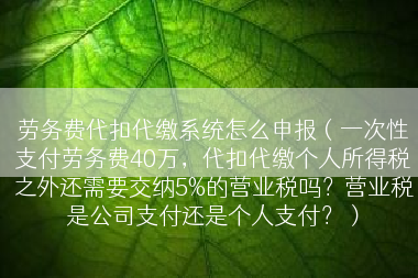 劳务费代扣代缴系统怎么申报（一次性支付劳务费40万，代扣代缴个人所得税之外还需要交纳5%的营业税吗？营业税是公司支付还是个人支付？）