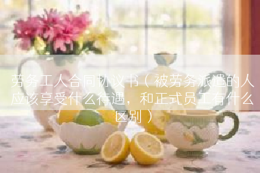 劳务工人合同协议书（被劳务派遣的人应该享受什么待遇，和正式员工有什么区别）