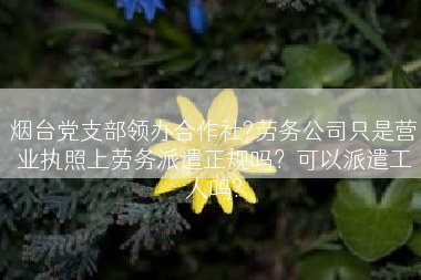 烟台党支部领办合作社?劳务公司只是营业执照上劳务派遣正规吗？可以派遣工人吗?