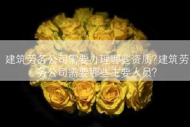 建筑劳务公司需要办理哪些资质?建筑劳务公司需要哪些主要人员?